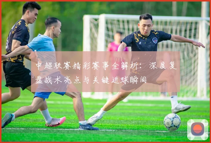中超联赛精彩赛事全解析:深度复盘战术亮点与关键进球瞬间