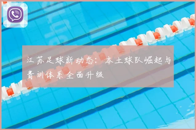 江苏足球新动态：本土球队崛起与青训体系全面升级