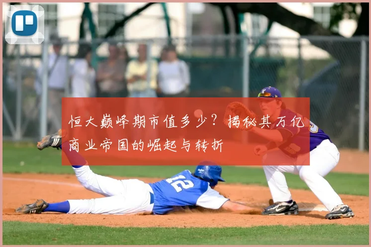 恒大巅峰期市值多少？揭秘其万亿商业帝国的崛起与转折