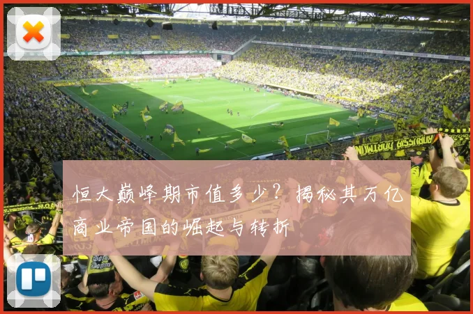 恒大巅峰期市值多少?揭秘其万亿商业帝国的崛起与转折